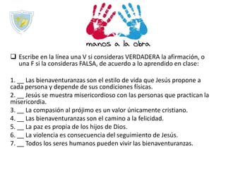  Escribe en la línea una V si consideras VERDADERA la afirmación, o
una F si la consideras FALSA, de acuerdo a lo aprendido en clase:
1. __ Las bienaventuranzas son el estilo de vida que Jesús propone a
cada persona y depende de sus condiciones físicas.
2. __ Jesús se muestra misericordioso con las personas que practican la
misericordia.
3. __ La compasión al prójimo es un valor únicamente cristiano.
4. __ Las bienaventuranzas son el camino a la felicidad.
5. __ La paz es propia de los hijos de Dios.
6. __ La violencia es consecuencia del seguimiento de Jesús.
7. __ Todos los seres humanos pueden vivir las bienaventuranzas.
 