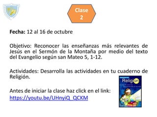 Fecha: 12 al 16 de octubre
Objetivo: Reconocer las enseñanzas más relevantes de
Jesús en el Sermón de la Montaña por medio del texto
del Evangelio según san Mateo 5, 1-12.
Actividades: Desarrolla las actividades en tu cuaderno de
Religión.
Antes de iniciar la clase haz click en el link:
https://youtu.be/UHnyiQ_QCKM
Clase
2
 