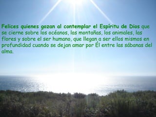 Felices quienes gozan al contemplar el Espíritu de Dios que
se cierne sobre los océanos, las montañas, los animales, las
flores y sobre el ser humano, que llegan a ser ellos mismos en
profundidad cuando se dejan amar por Él entre las sábanas del
alma.
 