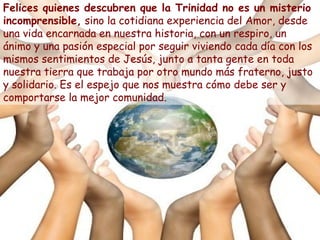 Felices quienes descubren que la Trinidad no es un misterio
incomprensible, sino la cotidiana experiencia del Amor, desde
una vida encarnada en nuestra historia, con un respiro, un
ánimo y una pasión especial por seguir viviendo cada día con los
mismos sentimientos de Jesús, junto a tanta gente en toda
nuestra tierra que trabaja por otro mundo más fraterno, justo
y solidario. Es el espejo que nos muestra cómo debe ser y
comportarse la mejor comunidad.
 