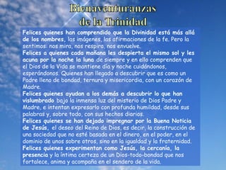 Felices quienes han comprendido que la Divinidad está más allá
de los nombres, las imágenes, las afirmaciones de la fe. Pero la
sentimos: nos mira, nos respira, nos envuelve.
Felices a quienes cada mañana les despierta el mismo sol y les
acuna por la noche la luna de siempre y en ello comprenden que
el Dios de la Vida se mantiene día y noche cuidándonos,
esperándonos. Quienes han llegado a descubrir que es como un
Padre lleno de bondad, ternura y misericordia, con un corazón de
Madre.
Felices quienes ayudan a los demás a descubrir lo que han
vislumbrado bajo la inmensa luz del misterio de Dios Padre y
Madre, e intentan expresarlo con profunda humildad, desde sus
palabras y, sobre todo, con sus hechos diarios.
Felices quienes se han dejado impregnar por la Buena Noticia
de Jesús, el deseo del Reino de Dios, es decir, la construcción de
una sociedad que no esté basada en el dinero, en el poder, en el
dominio de unos sobre otros, sino en la igualdad y la fraternidad.
Felices quienes experimentan como Jesús, la cercanía, la
presencia y la íntima certeza de un Dios-todo-bondad que nos
fortalece, anima y acompaña en el sendero de la vida.
 