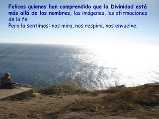 Felices quienes han comprendido que la Divinidad está
más allá de los nombres, las imágenes, las afirmaciones
de la fe.
Pero la sentimos: nos mira, nos respira, nos envuelve.
 