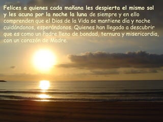 Felices a quienes cada mañana les despierta el mismo sol
y les acuna por la noche la luna de siempre y en ello
comprenden que el Dios de la Vida se mantiene día y noche
cuidándonos, esperándonos. Quienes han llegado a descubrir
que es como un Padre lleno de bondad, ternura y misericordia,
con un corazón de Madre.
 