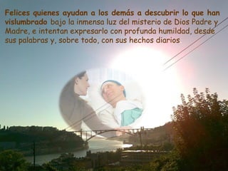 Felices quienes ayudan a los demás a descubrir lo que han
vislumbrado bajo la inmensa luz del misterio de Dios Padre y
Madre, e intentan expresarlo con profunda humildad, desde
sus palabras y, sobre todo, con sus hechos diarios.
 