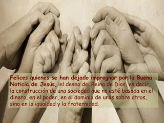 Felices quienes se han dejado impregnar por la Buena
Noticia de Jesús, el deseo del Reino de Dios, es decir,
la construcción de una sociedad que no esté basada en el
dinero, en el poder, en el dominio de unos sobre otros,
sino en la igualdad y la fraternidad.
 