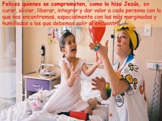 Felices quienes se comprometen, como lo hizo Jesús, en
curar, aliviar, liberar, integrar y dar valor a cada persona con la
que nos encontremos, especialmente con las más marginadas y
humilladas a las que debemos salir al encuentro.
 