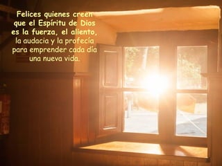 Felices quienes creen
que el Espíritu de Dios
es la fuerza, el aliento,
la audacia y la profecía
para emprender cada día
una nueva vida.
 