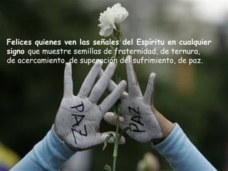 Felices quienes ven las señales del Espíritu en cualquier
signo que muestre semillas de fraternidad, de ternura,
de acercamiento, de superación del sufrimiento, de paz.
 