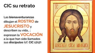 CIC su retrato
Las bienaventuranzas
dibujan el ROSTRO de
JESUCRISTO y
describen su vida… ;
expresan la VOCACIÓN
a la que han sido llamados
sus discípulos (cf. CIC 1717)
 