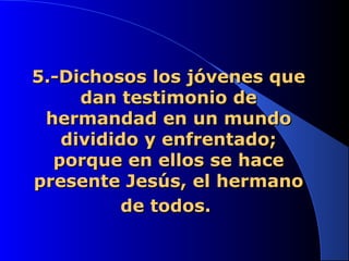 5.-Dichosos los jóvenes que5.-Dichosos los jóvenes que
dan testimonio dedan testimonio de
hermandad en un mundohermandad en un mundo
dividido y enfrentado;dividido y enfrentado;
porque en ellos se haceporque en ellos se hace
presente Jesús, el hermanopresente Jesús, el hermano
de todos.de todos.
 