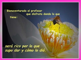 Bienaventurado el profesor  que disfruta dando lo que tiene:   será rico por lo que supo dar y cómo lo dió. 