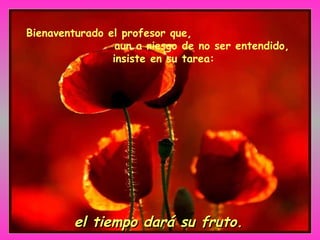 Bienaventurado el profesor que,  aun a riesgo de no ser entendido, insiste en su tarea:   el tiempo dará su fruto. 