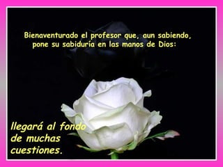 Bienaventurado el profesor que, aun sabiendo, pone su sabiduría en las manos de Dios:  llegará al fondo de muchas cuestiones. 