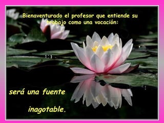 Bienaventurado el profesor que entiende su trabajo como una vocación:   será una fuente  inagotable. 