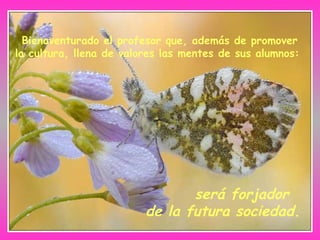 Bienaventurado el profesor que, además de promover la cultura, llena de valores las mentes de sus alumnos:   será forjador de la futura sociedad. 