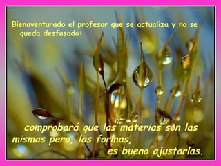 Bienaventurado el profesor que se actualiza y no se queda desfasado: comprobará que las materias son las mismas pero, las formas,  es bueno ajustarlas. 