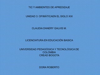 TIC Y AMBIENTES DE APREDIZAJE

UNIDAD 3: OFIMÁTICAEN EL SIGLO XXI

CLAUDIA DANERY GALVIS M.

LICENCIATURA EN EDUCACIÓN BASICA

UNIVERSIDAD PEDAGÓGICA Y TECNOLÓGICA DE
COLOMBIA
CREAD BOGOTA

DORA ROBERTO

 