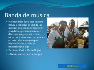 Banda de música
 No hace falta decir que nuestra
  banda de música es una de las
  mejores con sin innumerables y
  grandiosas presentaciones en
  diferentes regiones si te late
  tocar un instrumento o ya sabes
  en este taller eres mas que
  bienvenido este taller es
  impartido por el p
 Profesor Carlos Marín Rojano
 El horario es de 1:30 a 3:00pm



                                    REGRESAR
 