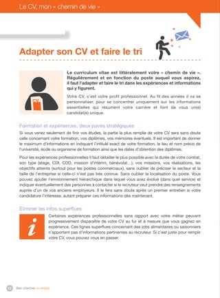 Bien chercher un emploi12
Le CV, mon « chemin de vie »
Adapter son CV et faire le tri
Le curriculum vitae est littéralement votre « chemin de vie ».
Régulièrement et en fonction du poste auquel vous aspirez,
il faut l’adapter et faire le tri dans les expériences et informations
qui y figurent.
Votre CV, c’est votre profil professionnel. Au fil des années il va se
personnaliser, pour se concentrer uniquement sur les informations
essentielles qui résument votre carrière et font de vous un(e)
candidat(e) unique.
Formation et expériences, deux pavés stratégiques
Si vous venez seulement de finir vos études, la partie la plus remplie de votre CV sera sans doute
celle concernant votre formation, vos diplômes, vos mémoires éventuels. Il est important de donner
le maximum d’informations en indiquant l’intitulé exact de votre formation, le lieu et nom précis de
l’université, école ou organisme de formation ainsi que les dates d’obtention des diplômes.
Pour les expériences professionnelles il faut détailler le plus possible avec la durée de votre contrat,
son type (stage, CDI, CDD, mission d’intérim, bénévolat…), vos missions, vos réalisations, les
objectifs atteints (surtout pour les postes commerciaux), sans oublier de préciser le secteur et la
taille de l’entreprise si celle-ci n’est pas très connue. Sans oublier la localisation du poste. Vous
pouvez ajouter l’environnement hiérarchique dans lequel vous avez évolué (dans quel service) et
indiquer éventuellement des personnes à contacter si le recruteur veut prendre des renseignements
auprès d’un de vos anciens employeurs. Il le fera sans doute après un premier entretien si votre
candidature l’intéresse, autant préparer ces informations dès maintenant.
Eliminer les infos superflues
Certaines expériences professionnelles sans rapport avec votre métier peuvent
progressivement disparaître de votre CV au fur et à mesure que vous gagnez en
expérience. Ces lignes superflues concernant des jobs alimentaires ou saisonniers
n’apportent pas d’informations pertinentes au recruteur. Si c’est juste pour remplir
votre CV, vous pouvez vous en passer.
 