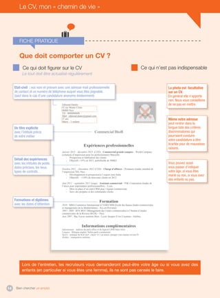 Bien chercher un emploi14
Fiche pratique
Le CV, mon « chemin de vie »
Edmond Dantès
42 rue Monte Cristo
06000 Nice
Tél : 0606060606
Mail : edmond.dantes@gmail.com
27 ans
Marié – 3 enfants
Commercial BtoB
Expériences professionnelles
Janvier 2013 – décembre 2013 (CDD) : Commercial grands comptes – World Company
(solutions d’impression pour les professionnels) Marseille.
- Prospection et fidélisation des clients
- Objectifs +35% en 2013, portefeuille de 500KE
Octobre 2011 – Décembre 2012 (CDD) : Chargé d’affaires – Printanoo (leader mondial de
l’impression 3D), Nice.
- Développement et prospection à l’export zone Italie.
- Objectifs : +110% de nouveaux clients en 2012
Juin 2011 – septembre 2011 (stage) : Assistant commercial – INK Corporation (leader de
l’encre pour imprimantes professionnelles) – Lyon.
- Mise en place d’un outil CRM pour l’équipe commerciale
- Suivi des propales et des commandes clients
Formation
2010 : MBA Commerce International à l’EHECMM (Ecole des hautes études commerciales
et managériales de la Méditerranée) - Aix-en-Provence.
2007- 2009 : BTS MUC (Management des Unités commerciales) à l’Institut d’études
commerciales de la Riviera (IECR) – Nice.
Juin 2007 : Bac S avec mention Bien - Lycée Jacques Yves Cousteau - Antibes.
Informations complémentaires
Informatique : maîtrise du pack office et du logiciel CRM Sales force.
Langues : Bilingue anglais, Italien parlé couramment.
Sports : pratique du Kite-surf ; classé 15-1 au tennis, plongée sous-marine niveau IV.
Hobbys : marqueterie italienne
La photo est facultative
sur un CV.
En général elle n’apporte
rien. Nous vous conseillons
de ne pas en mettre.
Même votre adresse
peut rentrer dans la
longue liste des critères
discriminatoires qui
pourraient conduire
votre candidature à être
écartée pour de mauvaises
raisons.
Vous pouvez aussi
vous passer d’indiquer
votre âge, si vous êtes
marié ou non, si vous avez
des enfants ou pas.
Ce qui doit figurer sur le CV Ce qui n’est pas indispensable
Lors de l’entretien, les recruteurs vous demanderont peut-être votre âge ou si vous avez des
enfants (en particulier si vous êtes une femme), ils ne sont pas censés le faire.
Le tout doit être actualisé régulièrement
Que doit comporter un CV ?
Etat-civil : vos nom et prénom avec une adresse mail professionnelle
de contact et un numéro de téléphone auquel vous êtes joignable.
(sauf dans le cas d’une candidature anonyme évidemment)
Un titre explicite
avec l’intitulé précis
de votre métier
Détail des expériences
avec les intitulés de poste,
dates précises, les lieux,
types de contrats…
Formations et diplômes
avec les dates d’obtention
 