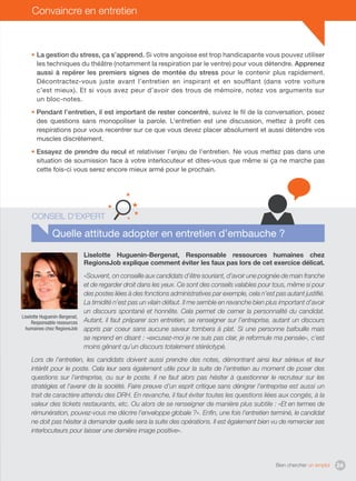Bien chercher un emploi 24
Convaincre en entretien
• La gestion du stress, ça s’apprend. Si votre angoisse est trop handicapante vous pouvez utiliser
les techniques du théâtre (notamment la respiration par le ventre) pour vous détendre. Apprenez
aussi à repérer les premiers signes de montée du stress pour le contenir plus rapidement.
Décontractez-vous juste avant l’entretien en inspirant et en soufflant (dans votre voiture
c’est mieux). Et si vous avez peur d’avoir des trous de mémoire, notez vos arguments sur
un bloc-notes.
• Pendant l’entretien, il est important de rester concentré, suivez le fil de la conversation, posez
des questions sans monopoliser la parole. L’entretien est une discussion, mettez à profit ces
respirations pour vous recentrer sur ce que vous devez placer absolument et aussi détendre vos
muscles discrètement.
• Essayez de prendre du recul et relativiser l’enjeu de l’entretien. Ne vous mettez pas dans une
situation de soumission face à votre interlocuteur et dites-vous que même si ça ne marche pas
cette fois-ci vous serez encore mieux armé pour le prochain.
Quelle attitude adopter en entretien d’embauche ?
Liselotte Huguenin-Bergenat, Responsable ressources humaines chez
RegionsJob explique comment éviter les faux pas lors de cet exercice délicat.
«Souvent, on conseille aux candidats d’être souriant, d’avoir une poignée de main franche
et de regarder droit dans les yeux. Ce sont des conseils valables pour tous, même si pour
des postes liées à des fonctions administratives par exemple, cela n’est pas autant justifié.
La timidité n’est pas un vilain défaut. Il me semble en revanche bien plus important d’avoir
un discours spontané et honnête. Cela permet de cerner la personnalité du candidat.
Autant, il faut préparer son entretien, se renseigner sur l’entreprise, autant un discours
appris par coeur sans aucune saveur tombera à plat. Si une personne bafouille mais
se reprend en disant : «excusez-moi je ne suis pas clair, je reformule ma pensée», c’est
moins gênant qu’un discours totalement stéréotypé.
Lors de l’entretien, les candidats doivent aussi prendre des notes, démontrant ainsi leur sérieux et leur
intérêt pour le poste. Cela leur sera également utile pour la suite de l’entretien au moment de poser des
questions sur l’entreprise, ou sur le poste. Il ne faut alors pas hésiter à questionner le recruteur sur les
stratégies et l’avenir de la société. Faire preuve d’un esprit critique sans dénigrer l’entreprise est aussi un
trait de caractère attendu des DRH. En revanche, il faut éviter toutes les questions liées aux congés, à la
valeur des tickets restaurants, etc. Ou alors de se renseigner de manière plus subtile : «Et en termes de
rémunération, pouvez-vous me décrire l’enveloppe globale ?». Enfin, une fois l’entretien terminé, le candidat
ne doit pas hésiter à demander quelle sera la suite des opérations. Il est également bien vu de remercier ses
interlocuteurs pour laisser une dernière image positive».
Conseil d’expert
Liselotte Huguenin-Bergenat,
Responsable ressources
humaines chez RegionsJob
 