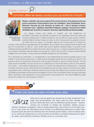 Bien chercher un emploi33
Le réseau, un allié pour votre carrière
Comment utiliser les réseaux sociaux pour sa recherche d’emploi ?
Viadeo, LinkedIn, des noms aujourd’hui connus de tous. Ces réseaux sont une
source précieuse d’informations pour les candidats. Jean-Christophe Anna,
Directeur Associé de Link Humans et auteur de « Job  réseaux sociaux,
connectez-vous » (Editions Hachette Pratique), explique comment les mettre
véritablement à profit et s’assurer ainsi des opportunités professionnelles.
«  Les réseaux sociaux type Viadeo ou LinkedIn sont des plateformes qui
permettent d’optimiser votre identité numérique et de matérialiser online votre réseau de
contacts professionnels. L’intérêt principal est de connaître en temps réel leur évolution
professionnelle et de leur indiquer en retour la vôtre. Se pose alors la question de savoir
qui inviter dans son réseau. La première règle est de ne pas partir à la chasse aux
contacts. Il faut démarrer progressivement la constitution de son réseau via un premier cercle de personnes
que l’on connaît dans la vraie vie : amis, famille mais surtout relations professionnelles. Ce premier cercle
s’étendra ensuite naturellement au fil des rencontres. Dans tous les cas, un réseau resserré et très pointu sur
son domaine d’expertise sera plus efficace qu’une liste de 10.000 noms inconnus. Ensuite, il faudra solliciter
intelligemment son réseau. On peut parler de véritable stratégie lors de cette étape. 
Si on demande une information, un renseignement, il est indispensable de rendre la pareille quand on est
sollicité. Il ne faut jamais quémander un emploi mais se renseigner auprès de ses contacts pour savoir si une
personne de leur connaissance évolue dans votre domaine d’activité ou exerce la même fonction. Une fois
cette personne identifiée, il est bon de trouver un prétexte pour la rencontrer dans la vraie vie. Par exemple,
de lui écrire : J’ai tel projet professionnel, peut-on en parler de professionnel à professionnel ? J’aimerais
connaître votre point de vue. Cette démarche d’enquêteur permet de mieux cibler son marché et les métiers
qui gravitent autour. Cette façon de faire est dans tous les cas bien plus efficace que d’envoyer des lettres de
candidature spontanées comme autant de bouteilles à la mer. Avoir un profil bien rempli n’est que la première
étape, nécessaire, mais insuffisante. Si vous restez passif, il ne se passera rien. Pour faire la différence, faites
preuve de curiosité, de culot et passez à l’action ! »
Conseil d’expert
Jean-Christophe Anna,
Directeur Associé
de Link Humans
Créer une carte de visite virtuelle avec aliaz
Aliaz est un service gratuit qui permet de se créer simplement une
page web personnalisée. Sur cette carte de visite virtuelle vous
pouvez mettre des liens vers vos différents profils sociaux : réseaux
sociaux pro (LinkedIn ou Viadeo par exemple), médias sociaux
(Twitter, Facebook, Instagram), sites ou blogs personnels, documents ou CV en ligne, etc.
En un coup d’œil, les internautes auront accès à vos différentes présences en ligne. Aliaz
propose aussi des services étendus (nom de domaine personnalisé, outils d’analyse) ainsi
qu’un centre de ressources où vous trouverez de nombreux conseils pratiques pour gérer
au mieux votre identité numérique. Rendez-vous sur www.aliaz.com
le conseil en +
+
+ +
 