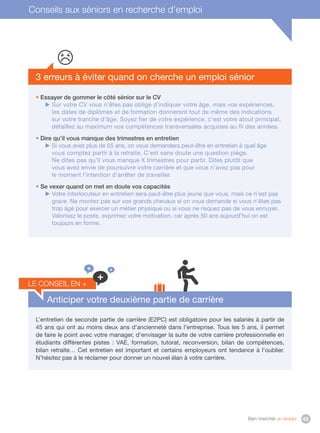 Bien chercher un emploi 45
3 erreurs à éviter quand on cherche un emploi sénior
• Essayer de gommer le côté sénior sur le CV
 Sur votre CV vous n’êtes pas obligé d’indiquer votre âge, mais vos expériences,
les dates de diplômes et de formation donneront tout de même des indications
sur votre tranche d’âge. Soyez fier de votre expérience, c’est votre atout principal,
détaillez au maximum vos compétences transversales acquises au fil des années.
• Dire qu’il vous manque des trimestres en entretien
 Si vous avez plus de 55 ans, on vous demandera peut-être en entretien à quel âge
vous comptez partir à la retraite. C’est sans doute une question piège.
Ne dites pas qu’il vous manque X trimestres pour partir. Dites plutôt que
vous avez envie de poursuivre votre carrière et que vous n’avez pas pour
le moment l’intention d’arrêter de travailler.
• Se vexer quand on met en doute vos capacités
 Votre interlocuteur en entretien sera peut-être plus jeune que vous, mais ce n’est pas
grave. Ne montez pas sur vos grands chevaux si on vous demande si vous n’êtes pas
trop âgé pour exercer un métier physique ou si vous ne risquez pas de vous ennuyer.
Valorisez le poste, exprimez votre motivation, car après 50 ans aujourd’hui on est
toujours en forme.
Anticiper votre deuxième partie de carrière
L’entretien de seconde partie de carrière (E2PC) est obligatoire pour les salariés à partir de
45 ans qui ont au moins deux ans d’ancienneté dans l’entreprise. Tous les 5 ans, il permet
de faire le point avec votre manager, d’envisager la suite de votre carrière professionnelle en
étudiants différentes pistes  : VAE, formation, tutorat, reconversion, bilan de compétences,
bilan retraite… Cet entretien est important et certains employeurs ont tendance à l’oublier.
N’hésitez pas à le réclamer pour donner un nouvel élan à votre carrière.
le conseil en +
+
+ +
Conseils aux séniors en recherche d’emploi
 