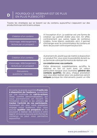 Toutes les stratégies qui se basent sur du contenu aujourd’hui s’appuient sur des
productions qui sont à sens unique.
D
POURQUOI LE WEBINAR EST DE PLUS
EN PLUS PLÉBISCITÉ?
A l’exception d’un. Le webinar est une forme de
création qui permet d’aller plus loin. En effet,
contrairement aux autres types de contenus
(vidéos, livres blancs, podcasts…etc), il permet
d’échanger avec le consommateur du contenu et
donc de pousser votre expertise plus loin.
Création d’un contenu
Visionnage, téléchargement,
lecture par un prospect.
Création d’un contenu
Visionnage, téléchargement,
lecture par un prospect
Discussions,
questions/ réponses.
Autrement dit, plutôt que de mettre à disposition
un produit fini, vous avez la possibilité durant ou
au terme de votre performance de réaliser une
co-création avec vos contacts.
Cette dimension supplémentaire qu’offre le
webinar en fait un outil avec un valeur
particulière lorsque vous souhaitez générer des
contacts qualifiés. De plus, chaque prestation
que vous allez réaliser pour vos audiences seront
uniques puisque les intervenants jouent un rôle
10www.pro.webikeo.fr
En outre, la grande quantité d’outils mis
à disposition de l’audience, symbolisés
par une multitude de call-to-actions
(fixes, comme personnalisables), qui
vous permettront en faisant de
l’incitation (invitez à les utiliser), de
tracker l’activité de vos participants.
Autrement dit, plus votre prestation
engage votre audience, plus vous
pouvez qualifier vos prospects en les
poussant à réaliser des actions à votre
égard. Un luxe qu’aucune autre forme de
contenus ne peut vous permettre
aujourd’hui.
 