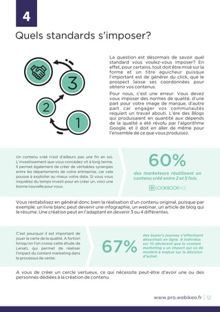 La question est désormais de savoir quel
standard vous voulez-vous imposer? En
effet, pour certains, tout doit être misé sur la
forme et un titre aguicheur puisque
l’important est de générer du click, que le
prospect laisse ses coordonnées pour
obtenir vos contenus.
Pour nous, c’est une erreur. Vous devez
vous imposer des normes de qualité, d’une
part pour votre image de marque, d’autre
part car engager vos communautés
requiert un travail abouti. L’ère des Blogs
qui produisaient en quantité aux dépends
de la qualité a été révolu par l’algorithme
Google, et il doit en aller de même pour
l’ensemble de ce que vous produisez.
Vous rentabilisez en général donc bien la réalisation d’un contenu original, puisque par
exemple: un livre blanc peut devenir une infographie, un webinar, un article de blog qui
le résume. Une création peut en l’adaptant en devenir 3 ou 4 différentes.
Un contenu créé n’est d’ailleurs pas une fin en soi.
L’investissement que vous concédez vit à long terme.
Il permet également de créer de véritables synergies
entre les départements de votre entreprise, car cela
pousse à exploiter au mieux votre data. Si vous vous
inquiétez du temps investi pour en créer un, voici une
bonne nouvelle pour vous:
C’est pourquoi il est important de
jouer la carte de la qualité. A fortiori
lorsqu’on l’on croise cette étude de
Lenati, qui permet de réaliser
l’impact du content marketing dans
le processus de vente:
A vous de créer un cercle vertueux, ce qui nécessite peut-être d’avoir une ou des
personnes dédiées à la création de contenu.
4
Quels standards s’imposer?
60%
des marketeurs réutilisent un
contenu créé entre 2 et 5 fois.
67%
des buyer’s journey s’effectuent
désormais en ligne. 9 individus
sur 10 déclarent que le content
marketing a un impact qui va de
modéré à majeur sur la décision
d’achat.
1
2
3
12www.pro.webikeo.fr
 
