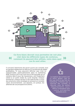 Ce livre blanc devrait vous permettre de voir plus
clair dans les différents types de contenus,
comment ils peuvent être utilisés, voire dans quel
cas ils sont utiles.
« »
La création de contenu est
un effort global, cela ne
doit pas être le seul fait du
marketing, n’hésitez pas à
chercher des conseils, à
discuter avec les autres
départements pour
définir l’orientation que
votre entreprise
souhaite avoir.
Il convient néanmoins de savoir suivre ces conseils, tout
en gardant également en tête qu’il n’existe pas de règles
préétablies. Si nous pouvons affirmer que c’est un
indispensable, particulièrement dans le marketing
B2B, toujours est-il qu’il est tout à fait possible qu’un
contenu décrit pour de l’awareness, soit finalement
utilisé à un autre stade du cycle d’achat. Chaque
entreprise, chaque secteur à ses spécificités, à vous
de construire votre stratégie en prenant en compte
votre environnement, vos besoins, et surtout, les
attentes de vos prospects et clients.
13www.pro.webikeo.fr
 
