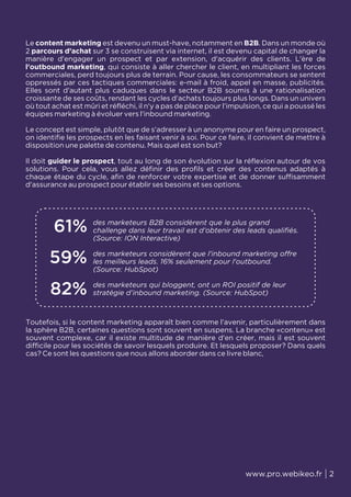 www.pro.webikeo.fr 2
Le content marketing est devenu un must-have, notamment en B2B. Dans un monde où
2 parcours d’achat sur 3 se construisent via internet, il est devenu capital de changer la
manière d'engager un prospect et par extension, d'acquérir des clients. L'ère de
l'outbound marketing, qui consiste à aller chercher le client, en multipliant les forces
commerciales, perd toujours plus de terrain. Pour cause, les consommateurs se sentent
oppressés par ces tactiques commerciales: e-mail à froid, appel en masse, publicités.
Elles sont d'autant plus caduques dans le secteur B2B soumis à une rationalisation
croissante de ses coûts, rendant les cycles d'achats toujours plus longs. Dans un univers
où tout achat est mûri et réfléchi, il n'y a pas de place pour l’impulsion, ce qui a poussé les
équipes marketing à évoluer vers l'inbound marketing.
Le concept est simple, plutôt que de s'adresser à un anonyme pour en faire un prospect,
on identifie les prospects en les faisant venir à soi. Pour ce faire, il convient de mettre à
disposition une palette de contenu. Mais quel est son but?
Il doit guider le prospect, tout au long de son évolution sur la réflexion autour de vos
solutions. Pour cela, vous allez définir des profils et créer des contenus adaptés à
chaque étape du cycle, afin de renforcer votre expertise et de donner suffisamment
d'assurance au prospect pour établir ses besoins et ses options.
Toutefois, si le content marketing apparaît bien comme l'avenir, particulièrement dans
la sphère B2B, certaines questions sont souvent en suspens. La branche «contenu» est
souvent complexe, car il existe multitude de manière d'en créer, mais il est souvent
difficile pour les sociétés de savoir lesquels produire. Et lesquels proposer? Dans quels
cas? Ce sont les questions que nous allons aborder dans ce livre blanc,
61% des marketeurs B2B considèrent que le plus grand
challenge dans leur travail est d’obtenir des leads qualifiés.
(Source: ION Interactive)
59% des marketeurs considèrent que l'inbound marketing offre
les meilleurs leads. 16% seulement pour l'outbound.
(Source: HubSpot)
82% des marketeurs qui bloggent, ont un ROI positif de leur
stratégie d’inbound marketing. (Source: HubSpot)
 