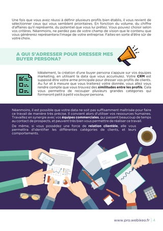 Une fois que vous avez réussi à définir plusieurs profils bien établis, il vous revient de
sélectionner ceux qui vous semblent prioritaires. En fonction du volume, du chiffre
d'affaires qu'il représente, du potentiel que vous lui prêtez. Vous pouvez choisir selon
vos critères. Néanmoins, ne perdez pas de votre champ de vision que le contenu que
vous générerez représentera l'image de votre entreprise. Faites-en sorte d'être sûr de
votre choix.
Néanmoins, il est possible que votre data ne soit pas suffisamment maîtrisée pour faire
ce travail de manière très précise. Il convient alors d'utiliser vos ressources humaines.
Travaillez en synergie avec vos équipes commerciales, qui passent beaucoup de temps
au contact de prospects, et peuvent très bien vous permettre de réaliser ce travail.
De même, si vous possédez une force de relation clientèle, elle vous
permettra d'identifier les différentes catégories de clients, et leurs
comportements.
Idéalement, la création d'une buyer persona s'appuie sur vos équipes
marketing, en utilisant la data que vous accumulez. Votre CRM est
supposé être votre arme principale pour dresser vos profils de clients.
Au fur et à mesure que vous traiterez votre donnée, vous allez vous
rendre compte que vous trouvez des similitudes entre les profils. Cela
vous permettra de recouper plusieurs grandes catégories qui
formeront petit à petit vos buyer persona.
A QUI S'ADRESSER POUR DRESSER MES
BUYER PERSONA?
4www.pro.webikeo.fr
 