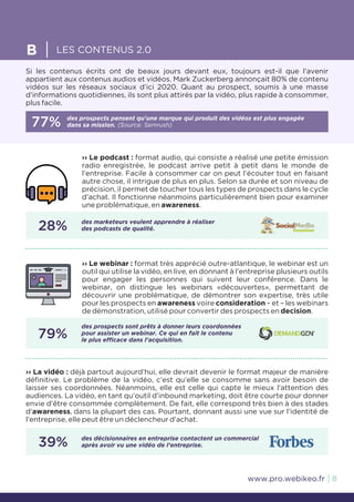 8www.pro.webikeo.fr
Si les contenus écrits ont de beaux jours devant eux, toujours est-il que l’avenir
appartient aux contenus audios et vidéos. Mark Zuckerberg annonçait 80% de contenu
vidéos sur les réseaux sociaux d’ici 2020. Quant au prospect, soumis à une masse
d’informations quotidiennes, ils sont plus attirés par la vidéo, plus rapide à consommer,
plus facile.
B LES CONTENUS 2.0
77% des prospects pensent qu’une marque qui produit des vidéos est plus engagée
dans sa mission. (Source: Semrush)
›› Le podcast : format audio, qui consiste a réalisé une petite émission
radio enregistrée, le podcast arrive petit à petit dans le monde de
l’entreprise. Facile à consommer car on peut l’écouter tout en faisant
autre chose, il intrigue de plus en plus. Selon sa durée et son niveau de
précision, il permet de toucher tous les types de prospects dans le cycle
d’achat. Il fonctionne néanmoins particulièrement bien pour examiner
une problématique, en awareness.
28% des marketeurs veulent apprendre à réaliser
des podcasts de qualité.
›› La vidéo : déjà partout aujourd’hui, elle devrait devenir le format majeur de manière
définitive. Le problème de la vidéo, c’est qu’elle se consomme sans avoir besoin de
laisser ses coordonnées. Néanmoins, elle est celle qui capte le mieux l’attention des
audiences. La vidéo, en tant qu’outil d’inbound marketing, doit être courte pour donner
envie d’être consommée complètement. De fait, elle correspond très bien à des stades
d’awareness, dans la plupart des cas. Pourtant, donnant aussi une vue sur l’identité de
l’entreprise, elle peut être un déclencheur d’achat.
39% des décisionnaires en entreprise contactent un commercial
après avoir vu une vidéo de l’entreprise.
›› Le webinar : format très apprécié outre-atlantique, le webinar est un
outil qui utilise la vidéo, en live, en donnant à l’entreprise plusieurs outils
pour engager les personnes qui suivent leur conférence. Dans le
webinar, on distingue les webinars «découvertes», permettant de
découvrir une problématique, de démontrer son expertise, très utile
pour les prospects en awareness voire consideration – et – les webinars
de démonstration, utilisé pour convertir des prospects en decision.
79%
des prospects sont prêts à donner leurs coordonnées
pour assister un webinar. Ce qui en fait le contenu
le plus efficace dans l’acquisition.
 