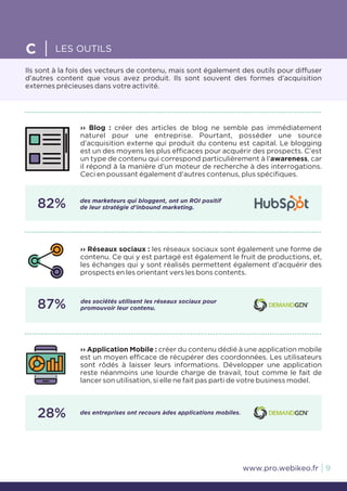 Ils sont à la fois des vecteurs de contenu, mais sont également des outils pour diffuser
d’autres content que vous avez produit. Ils sont souvent des formes d’acquisition
externes précieuses dans votre activité.
C LES OUTILS
9www.pro.webikeo.fr
›› Blog : créer des articles de blog ne semble pas immédiatement
naturel pour une entreprise. Pourtant, posséder une source
d’acquisition externe qui produit du contenu est capital. Le blogging
est un des moyens les plus efficaces pour acquérir des prospects. C’est
un type de contenu qui correspond particulièrement à l’awareness, car
il répond à la manière d’un moteur de recherche à des interrogations.
Ceci en poussant également d’autres contenus, plus spécifiques.
82% des marketeurs qui bloggent, ont un ROI positif
de leur stratégie d’inbound marketing.
›› Application Mobile : créer du contenu dédié à une application mobile
est un moyen efficace de récupérer des coordonnées. Les utilisateurs
sont rôdés à laisser leurs informations. Développer une application
reste néanmoins une lourde charge de travail, tout comme le fait de
lancer son utilisation, si elle ne fait pas parti de votre business model.
28% des entreprises ont recours àdes applications mobiles.
›› Réseaux sociaux : les réseaux sociaux sont également une forme de
contenu. Ce qui y est partagé est également le fruit de productions, et,
les échanges qui y sont réalisés permettent également d’acquérir des
prospects en les orientant vers les bons contents.
87% des sociétés utilisent les réseaux sociaux pour
promouvoir leur contenu.
 