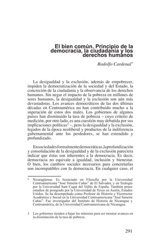 291
El bien común. Principio de la
democracia, la ciudadanía y los
derechos humanos
Rodolfo Cardenal*
La desigualdad y la exclusión, además de empobrecer,
impiden la democratización de la sociedad y del Estado, la
concreción de la ciudadanía y la observancia de los derechos
humanos. Sin negar el impacto de la pobreza en millones de
seres humanos, la desigualdad y la exclusión son aún más
devastadoras. Los avances democráticos de las dos últimas
décadas en Centroamérica no han contribuido mucho a la
superación de estos dos males. Los gobiernos de algunos
países han disminuido la tasa de pobreza – cuyo criterio de
medición, por otro lado, es una cuestión muy debatida por sus
implicaciones políticas1 –, pero la desigualdad y la exclusión,
legados de la época neoliberal y productos de la indiferencia
gubernamental ante los perdedores, se han extendido y
profundizado.
Ensociedadesformalmentedemocráticas,laprofundización
y consolidación de la desigualdad y de la exclusión pareciera
indicar que éstas son inherentes a la democracia. Es decir,
democracia no equivale a igualdad, inclusión y bienestar.
O bien, los cambios sociales necesarios para concretarlas
son incompatibles con la democracia. En cualquier caso, el
1	 Los gobiernos tienden a bajar los mínimos para así mostrar avances en
la disminución de la tasa de pobreza.
*	 Nicaragüense. Es licenciado en Filosofía por la Universidad
Centroamericana “José Simeón Cañas” de El Salvador, y en Teología
por la Universidad Sant Cugat del Vallés de España. También posee
estudios de postgrado por la Universidad de Texas en Austin, Estados
Unidos. Se ha desempeñado como Profesor de Historia y Vicerrector
Académico y Social en la Universidad Centroamericana “José Simeón
Cañas”. Fue investigador del Instituto de Historia de Nicaragua y
Centroamérica, de la Universidad Centroamericana de Nicaragua.
Democracia Pobreza DDHH.indb 291 10/30/12 9:39 AM
 