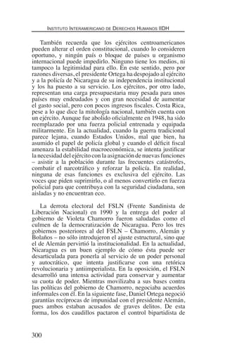 Instituto Interamericano de Derechos Humanos IIDH
300
También recuerda que los ejércitos centroamericanos
pueden alterar el orden constitucional, cuando lo consideren
oportuno, y ningún país o bloque de países u organismo
internacional puede impedirlo. Ninguno tiene los medios, ni
tampoco la legitimidad para ello. En este sentido, pero por
razones diversas, el presidente Ortega ha despojado al ejército
y a la policía de Nicaragua de su independencia institucional
y los ha puesto a su servicio. Los ejércitos, por otro lado,
representan una carga presupuestaria muy pesada para unos
países muy endeudados y con gran necesidad de aumentar
el gasto social, pero con pocos ingresos fiscales. Costa Rica,
pese a lo que dice la mitología nacional, también cuenta con
un ejército. Aunque fue abolido oficialmente en 1948, ha sido
reemplazado por una fuerza policial entrenada y equipada
militarmente. En la actualidad, cuando la guerra tradicional
parece lejana, cuando Estados Unidos, mal que bien, ha
asumido el papel de policía global y cuando el déficit fiscal
amenaza la estabilidad macroeconómica, se intenta justificar
la necesidad del ejército con la asignación de nuevas funciones
– asistir a la población durante las frecuentes catástrofes,
combatir el narcotráfico y reforzar la policía. En realidad,
ninguna de esas funciones es exclusiva del ejército. Las
voces que piden suprimirlo, o al menos convertirlo en fuerza
policial para que contribuya con la seguridad ciudadana, son
aisladas y no encuentran eco.
La derrota electoral del FSLN (Frente Sandinista de
Liberación Nacional) en 1990 y la entrega del poder al
gobierno de Violeta Chamorro fueron saludadas como el
culmen de la democratización de Nicaragua. Pero los tres
gobiernos posteriores al del FSLN – Chamorro, Alemán y
Bolaños – no sólo introdujeron el ajuste estructural, sino que
el de Alemán pervirtió la institucionalidad. En la actualidad,
Nicaragua es un buen ejemplo de cómo ésta puede ser
desarticulada para ponerla al servicio de un poder personal
y autocrático, que intenta justificarse con una retórica
revolucionaria y antiimperialista. En la oposición, el FSLN
desarrolló una intensa actividad para conservar y aumentar
su cuota de poder. Mientras movilizaba a sus bases contra
las políticas del gobierno de Chamorro, negociaba acuerdos
informales con él. En la siguiente fase, Daniel Ortega negoció
garantías recíprocas de impunidad con el presidente Alemán,
pues ambos estaban acusados de graves delitos. De esta
forma, los dos caudillos pactaron el control bipartidista de
Democracia Pobreza DDHH.indb 300 10/30/12 9:39 AM
 