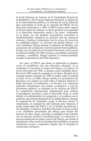 301
El bien común. Principio de la democracia,
la ciudadanía y los derechos humanos
la Corte Suprema de Justicia, de la Contraloría General de
la República y del Consejo Supremo Electoral, la limitación
de la representación política y la reforma de la Ley Electoral
para acomodarla al techo de la votación del FSLN. En las
elecciones posteriores a 1990, el FSLN nunca pudo superar
el 45 por ciento del sufragio, es decir, perdería con seguridad
si la oposición concurriese unida a las urnas. Amparados
en el pacto, los dos partidos mayoritarios secuestran la
institucionalidad, fortalecen su posición ante las amenazas
externas y limitan el pluralismo con la excusa de preservar
la estabilidad política. La división del partido liberal, a la
cual contribuye Ortega durante el gobierno de Bolaños, por
acusaciones de corrupción y malversación de fondos públicos,
lo deja con el control de la Asamblea Nacional y del resto de
la institucionalidad. En 2003, gracias a esta política clientelar,
corrupta y caudillista, Ortega controla la institucionalidad,
excepto la presidencia del Poder Ejecutivo.
Así, pues, el FSLN, que desde su fundación se propuso
evitar el caudillismo con una dirección colegiada, en la
actualidad se encuentra en manos de Ortega y su esposa. Ya
en las elecciones de 1984, se destaca como candidato único.
En las de 1990 centra la campaña en su figura. Después de la
segunda derrota electoral de 1996 su poder sobre el partido
es total. Al fin, en 2006, Ortega retorna a la presidencia del
Ejecutivo con control casi total sobre el Sistema Judicial, el
Poder Electoral, la Contraloría y la Fiscalía. Las sentencias
judiciales relacionadas con asuntos económicos o con los
adversarios políticos se elaboran en las oficinas del FSLN.
La cooperación internacional, fundamental para reforzar
el presupuesto nacional y para el desarrollo local, se retiró
debido a la arbitrariedad, la corrupción y el conflicto con el
gobierno, que intenta despojarla de su independencia.Aunque
la cooperación de Venezuela, según el discurso oficial, la
remplazaría, en realidad ha sido utilizada para financiar al
grupo empresarial del FSLN y de la familia presidencial y
sus allegados. Cuando la Asamblea Nacional se niega a elegir
a los candidatos presentados por Ortega para ocupar dos
docenas de altos cargos, prorroga el mandato de los actuales
con un decreto ejecutivo inconstitucional. La reelección es
una necesidad para un poder como el de Ortega, que tiende al
absolutismo. Pero como la Constitución la prohíbe y no puede
reformarla, recurre a maniobras ilegales que le despejan el
camino para reelegirse.
Democracia Pobreza DDHH.indb 301 10/30/12 9:39 AM
 