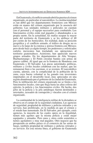 Instituto Interamericano de Derechos Humanos IIDH
302
EnGuatemala,elconflictoarmadoabriólaspuertasalcrimen
organizado, en particular al narcotráfico. La institucionalidad
es tan débil que los departamentos fronterizos con México
están en manos del crimen organizado por la ausencia del
gobierno. Las unidades militares y policiales no cuentan
con el personal y el equipo necesarios para combatirlo. Los
funcionarios civiles están mal pagados y abandonados a su
propia suerte. En la actualidad, las mafias ocupan la mayor
parte del territorio de Guatemala y se les atribuye el 40
por ciento de los homicidios. En realidad, dada su posición
geográfica y el conflicto armado, el tráfico de drogas no es
nuevo a lo largo de la extensa y porosa frontera con México;
pero desde hace ya algún tiempo, los poderosos y sofisticados
carteles mexicanos han trasladado sus operaciones al
territorio guatemalteco. Asimismo, han aparecido nuevos
grupos armados. En los departamentos de Alta Verapaz,
Huehuetenango y El Petén circulan bandas con armas de
grueso calibre. Al igual que en la frontera de Honduras con
Guatemala y El Salvador. Las pocas autoridades políticas,
militares y civiles locales colaboran con las mafias, que las
remuneran bien o las asesinan, si se resisten. El narcotráfico
cuenta, además, con la complicidad de la población de la
zona, cuya buena voluntad se ha ganado con inversiones
importantes en el desarrollo local, muy apreciadas en una
región abandonada por el gobierno de la ciudad de Guatemala.
Pero la infiltración del crimen organizado no se limita a los
funcionarios locales, sino que llega hasta las altas esferas del
ejército, la policía y los funcionarios civiles. De hecho, dos
jefes de la policía y la jefa antidrogas fueron destituidos y
arrestados, acusados de corrupción y vínculos con el crimen
organizado.
La continuidad de la inteligencia militar de la dictadura se
observa en el campo de la seguridad ciudadana. Las agencias
de seguridad, propiedad de militares y policías retirados y en
servicio, han proliferado, en la medida en que el crimen y
el miedo han aumentado. En El Salvador, por ejemplo, estas
agencias, la mayoría de las cuales opera en la ilegalidad,
tienen más agentes que la misma policía y están mejor
equipados y armados. Pero unos y otros están sometidos a
turnos agotadores y muy mal pagados. Otro negocio que ha
prosperado en ambos países es el comercio de las armas de
fuego, también propiedad de militares y policías retirados y
en servicio. En esta misma línea, el gobierno de Guatemala
Democracia Pobreza DDHH.indb 302 10/30/12 9:39 AM
 