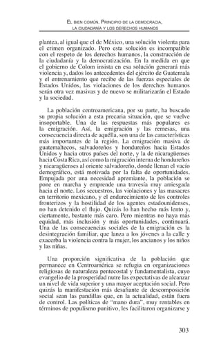 303
El bien común. Principio de la democracia,
la ciudadanía y los derechos humanos
plantea, al igual que el de México, una solución violenta para
el crimen organizado. Pero esta solución es incompatible
con el respeto de los derechos humanos, la construcción de
la ciudadanía y la democratización. En la medida en que
el gobierno de Colom insista en esa solución generará más
violencia y, dados los antecedentes del ejército de Guatemala
y el entrenamiento que recibe de las fuerzas especiales de
Estados Unidos, las violaciones de los derechos humanos
serán otra vez masivas y de nuevo se militarizarán el Estado
y la sociedad.
La población centroamericana, por su parte, ha buscado
su propia solución a esta precaria situación, que se vuelve
insoportable. Una de las respuestas más populares es
la emigración. Así, la emigración y las remesas, una
consecuencia directa de aquélla, son una de las características
más importantes de la región. La emigración masiva de
guatemaltecos, salvadoreños y hondureños hacia Estados
Unidos y hacia otros países del norte, y la de nicaragüenses
hacia Costa Rica, así como la migración interna de hondureños
y nicaragüenses al oriente salvadoreño, donde llenan el vacío
demográfico, está motivada por la falta de oportunidades.
Empujada por una necesidad apremiante, la población se
pone en marcha y emprende una travesía muy arriesgada
hacia el norte. Los secuestros, las violaciones y las masacres
en territorio mexicano, y el endurecimiento de los controles
fronterizos y la hostilidad de los agentes estadounidenses,
no han detenido el flujo. Quizás lo han hecho más lento y,
ciertamente, bastante más caro. Pero mientras no haya más
equidad, más inclusión y más oportunidades, continuará.
Una de las consecuencias sociales de la emigración es la
desintegración familiar, que lanza a los jóvenes a la calle y
exacerba la violencia contra la mujer, los ancianos y los niños
y las niñas.
Una proporción significativa de la población que
permanece en Centroamérica se refugia en organizaciones
religiosas de naturaleza pentecostal y fundamentalista, cuyo
evangelio de la prosperidad nutre las expectativas de alcanzar
un nivel de vida superior y una mayor aceptación social. Pero
quizás la manifestación más desafiante de descomposición
social sean las pandillas que, en la actualidad, están fuera
de control. Las políticas de “mano dura”, muy rentables en
términos de populismo punitivo, les facilitaron organizarse y
Democracia Pobreza DDHH.indb 303 10/30/12 9:39 AM
 