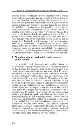 Instituto Interamericano de Derechos Humanos IIDH
304
armarse mejor y establecer vínculos orgánicos con el crimen
organizado, en particular con el narcotráfico. Mientras que,
por otro lado, las pandillas reflejan la incompetencia y el
miedo de los gobiernos centroamericanos. La prisión no les
impide extorsionar, traficar y asesinar fuera de sus muros.
En realidad, el fenómeno de las pandillas es una de las
consecuencias más devastadoras de un sistema social que
expulsa a los niños y a las niñas y jóvenes del hogar, de la
escuela y de los templos. La desigualdad y la exclusión han
generado una cultura asesina, que se extiende por toda la
sociedad, apoyada por el financiamiento de la droga, por las
nuevas tecnologías de la información y por un armamento
moderno y sofisticado. Los pandilleros no temen morir,
porque para ellos la muerte no es un drama sino un episodio
cotidiano, visto con pasmosa naturalidad. Negativamente,
este fenómeno podría interpretarse como una tardía llamada a
la conciencia social del poder y de las minorías privilegiadas.
2.	 El mal común: el predominio de la muerte
sobre la vida
La sociedad dual, heredada del neoliberalismo, ha
favorecido una mayor concentración de la riqueza. En efecto,
en las últimas dos décadas, ésta se ha concentrado a un
ritmo y en un volumen hasta ahora desconocidos. El mismo
mecanismo que hace a los ricos cada vez más ricos, empuja a
las clases medias por debajo de la línea de la pobreza y a los
pobres les impide superar dicho límite. El marginado de antes
tenía la expectativa de volver al centro. El excluido de hoy
no posee esa posibilidad, porque el capitalismo neoliberal es
intrínsecamente excluyente. La marginalidad era un problema
para el liberalismo. Pero para el neoliberalismo, la exclusión
sería parte de la lógica del crecimiento económico y de la
acumulación de capital. En el mejor de los casos, ofrece
medidas paliativas para poder sobrevivir en la exclusión y el
empobrecimiento. Es por eso que gobiernos, y sobre todo los
organismos multilaterales, hablan de la urgente lucha contra
la desigualdad. Pero esta lucha todavía no ha tenido lugar o, en
el mejor de los casos, no es exitosa. Los llamados “objetivos
del milenio”, que sólo se alcanzarán de forma parcial y en un
plazo más largo del previsto, responde a la misma inquietud.
La extensión y la profundidad de la desigualdad y la exclusión
son tales que se debe hablar de un “mal común”.
Democracia Pobreza DDHH.indb 304 10/30/12 9:39 AM
 