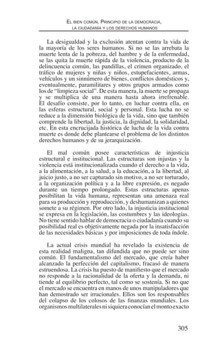 305
El bien común. Principio de la democracia,
la ciudadanía y los derechos humanos
La desigualdad y la exclusión atentan contra la vida de
la mayoría de los seres humanos. Si no se las arrebata la
muerte lenta de la pobreza, del hambre y de la enfermedad,
se las quita la muerte rápida de la violencia, producto de la
delincuencia común, las pandillas, el crimen organizado, el
tráfico de mujeres y niñas y niños, estupefacientes, armas,
vehículos y un sinnúmero de bienes, conflictos domésticos y,
eventualmente, paramilitares y otros grupos armados como
los de “limpieza social”. De esta manera, la muerte se propaga
y se multiplica de una manera hasta ahora irrefrenable.
El desafío consiste, por lo tanto, en luchar contra ella, en
las esferas estructural, social y personal. Esta lucha no se
reduce a la dimensión biológica de la vida, sino que también
comprende la libertad, la justicia, la dignidad, la solidaridad,
etc. En esta encrucijada histórica de lucha de la vida contra
muerte es donde debe plantearse el problema de los distintos
derechos humanos y de su jerarquización.
El mal común posee características de injusticia
estructural e institucional. Las estructuras son injustas y la
violencia está institucionalizada cuando el derecho a la vida,
a la alimentación, a la salud, a la educación, a la libertad, al
juicio justo, a no ser capturado sin motivo, a no ser torturado,
a la organización política y a la libre expresión, es negado
durante un tiempo prolongado. Estas estructuras apenas
posibilitan la vida humana, representan una amenaza real
para su producción y reproducción, y deshumanizan a quienes
somete a su régimen. Por otro lado, la injusticia institucional
se expresa en la legislación, las costumbres y las ideologías.
No tiene sentido hablar de democracia o ciudadanía cuando su
posibilidad real es objetivamente negada por la insatisfacción
de las necesidades básicas y por imposiciones de toda índole.
La actual crisis mundial ha revelado la existencia de
esta realidad maligna, tan difundida que no puede ser sino
común. El fundamentalismo del mercado, que creía haber
alcanzado la perfección del capitalismo, fracasó de manera
estruendosa. La crisis ha puesto de manifiesto que el mercado
no responde a la racionalidad de la oferta y la demanda, ni
tiende al equilibrio perfecto, tal como se sostenía. Si no que
el mercado se encuentra en manos de unos manipuladores que
han demostrado ser irracionales. Ellos son los responsables
del colapso de los colosos de las finanzas mundiales. Los
organismosmultilateralesnisiquieraconocíanelmontoexacto
Democracia Pobreza DDHH.indb 305 10/30/12 9:39 AM
 