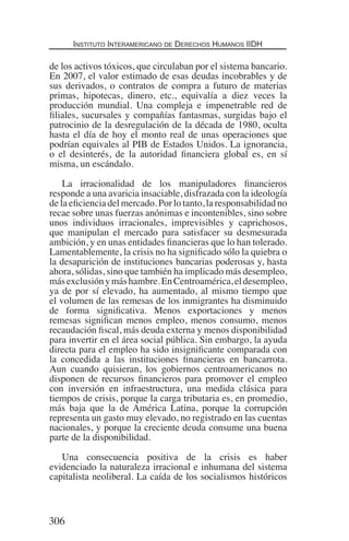 Instituto Interamericano de Derechos Humanos IIDH
306
de los activos tóxicos, que circulaban por el sistema bancario.
En 2007, el valor estimado de esas deudas incobrables y de
sus derivados, o contratos de compra a futuro de materias
primas, hipotecas, dinero, etc., equivalía a diez veces la
producción mundial. Una compleja e impenetrable red de
filiales, sucursales y compañías fantasmas, surgidas bajo el
patrocinio de la desregulación de la década de 1980, oculta
hasta el día de hoy el monto real de unas operaciones que
podrían equivales al PIB de Estados Unidos. La ignorancia,
o el desinterés, de la autoridad financiera global es, en sí
misma, un escándalo.
La irracionalidad de los manipuladores financieros
responde a una avaricia insaciable, disfrazada con la ideología
de la eficiencia del mercado. Por lo tanto, la responsabilidad no
recae sobre unas fuerzas anónimas e incontenibles, sino sobre
unos individuos irracionales, imprevisibles y caprichosos,
que manipulan el mercado para satisfacer su desmesurada
ambición, y en unas entidades financieras que lo han tolerado.
Lamentablemente, la crisis no ha significado sólo la quiebra o
la desaparición de instituciones bancarias poderosas y, hasta
ahora, sólidas, sino que también ha implicado más desempleo,
másexclusiónymáshambre.EnCentroamérica,eldesempleo,
ya de por sí elevado, ha aumentado, al mismo tiempo que
el volumen de las remesas de los inmigrantes ha disminuido
de forma significativa. Menos exportaciones y menos
remesas significan menos empleo, menos consumo, menos
recaudación fiscal, más deuda externa y menos disponibilidad
para invertir en el área social pública. Sin embargo, la ayuda
directa para el empleo ha sido insignificante comparada con
la concedida a las instituciones financieras en bancarrota.
Aun cuando quisieran, los gobiernos centroamericanos no
disponen de recursos financieros para promover el empleo
con inversión en infraestructura, una medida clásica para
tiempos de crisis, porque la carga tributaria es, en promedio,
más baja que la de América Latina, porque la corrupción
representa un gasto muy elevado, no registrado en las cuentas
nacionales, y porque la creciente deuda consume una buena
parte de la disponibilidad.
Una consecuencia positiva de la crisis es haber
evidenciado la naturaleza irracional e inhumana del sistema
capitalista neoliberal. La caída de los socialismos históricos
Democracia Pobreza DDHH.indb 306 10/30/12 9:39 AM
 