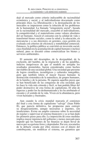 307
El bien común. Principio de la democracia,
la ciudadanía y los derechos humanos
dejó al mercado como criterio indiscutible de racionalidad
económica y social, y al individualismo descarnado como
principio ético. La liberalización y la desregulación de los
mercados se impusieron como la solución de los problemas
de la humanidad. La llamada “reingeniería social”, basada
en la racionalidad del mercado, exacerbó el individualismo,
la competitividad y el materialismo como valores absolutos
del ser humano. Asoció el consumo con la calidad de vida y
transformó bienes sociales, como la salud y la educación, en
mercancías y a sus directores en gerentes, cuya gestión era
evaluada con criterios de eficiencia y rentabilidad comercial.
Entonces, la política pública se convirtió en inversión social,
cuya finalidad era la acumulación de capital humano o incluso
natural, pues se discutió cómo comercializar los bienes y
servicios ambientales.
El aumento del desempleo, de la desigualdad, de la
exclusión, del hambre, de la migración y de las pandillas,
indicios inequívocos de que el modelo no arrojaba los
resultados prometidos, fueron considerados como hechos
inevitables de una sociedad global. Una sociedad que presume
de logros científicos, tecnológicos y culturales innegables,
pero que también tolera el mayor fracaso humano: la
destrucción sistemática de la naturaleza, de grupos humanos,
de la familia y de la persona. Ni siquiera aquellos pocos que
se han beneficiado de las conquistas de esta sociedad, que
les hace la vida más cómoda y fácil, se han podido librar del
poder destructivo de esta forma de capitalismo. El afán de
riquezas y poder los ha deshumanizado y les ha arrebatado el
encanto y el sentido de la vida. Viven en la abundancia, pero
viven hastiados y frustrados.
Aun cuando la crisis mundial marcaría el comienzo
del final a esta forma de capitalismo “salvaje” (Juan Pablo
II), que parecía definitiva, las propuestas para corregir
su desquiciamiento, aunque necesarias y urgentes, son
insuficientes. Existe un amplio consenso sobre la necesidad
de regular y supervisar al sistema financiero y ya se han dado
los primeros pasos para ello. La imposición de estas medidas
implica mayor injerencia del gobierno y menos mercado para
impedir que los barones de las finanzas se dejen llevar de
nuevo por su egoísmo feroz y depredador. Por eso, rescatarlos
de la debacle creada por ellos mismos con el dinero del
contribuyente, sin modificar el sistema, no garantiza que
Democracia Pobreza DDHH.indb 307 10/30/12 9:39 AM
 