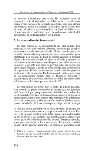 Instituto Interamericano de Derechos Humanos IIDH
308
no vuelvan a ocasionar otra crisis. En cualquier caso, el
desempleo y la desigualdad no debieran ser considerados
como temas sociales de segunda categoría, sino que deben
ser tratados como un aspecto estratégico de la crisis. Por
lo tanto, el criterio para determinar su final no debiera ser
el crecimiento económico, sino la reducción radical del
desempleo, de la desigualdad y del hambre.
3.	 La alternativa del bien común
El bien común es la contrapartida del mal común. Sin
embargo, éste es una realidad operante, mientras que aquél es
una alternativa aún no concretizada. El bien común posee las
mismas características y dinamismo que el mal común, pero
orientadas a la justicia. El bien es común cuando su bondad
afecta a la mayoría, cuando el bien se difunde y cuando las
estructuras e instituciones contribuyen a que todos los seres
humanos, y no sólo una minoría privilegiada, satisfagan sus
necesidades básicas y gocen de condiciones para construir su
vida personal. El bien es realmente común cuando propicia
un tipo de vida en común. Es decir, cuando nadie es privado
de las condiciones básicas para su desarrollo personal y
cuando nadie se aprovecha del bien de todos en menoscabo
del derecho de los otros para servirse de él3.
El mal común no tiene, por lo tanto, la última palabra.
Aun cuando su poder devastador es inmenso, la resignación
está fuera de lugar, porque no es una fatalidad inexorable. La
posibilidad de construir un bien común es real. La empresa es
utópica pero, ante el mal común predominante y la aspiración
a vivir en democracia y a hacer realidad los derechos humanos,
parece inevitable. Una sociedad que excluye, divide y niega
la vida no puede apreciar, en su justa medida, el avance de
las instituciones, los valores y las prácticas democráticas. Por
eso, a la opinión pública no le falta razón cuando desconfía
de los políticos y sus partidos, las asambleas legislativas y en
buena parte de la institucionalidad estatal. Tampoco aprecia,
y no por casualidad, a los empresarios. En cambio, confía
mucho en las iglesias cristianas, la prensa, el gobierno local
3	 Ellacuría, Ignacio, “Historización del bien común y de los derechos
humanos en una sociedad dividida”, en: Escritos filosóficos II. UCA
Editores, San Salvador, 2001.
Democracia Pobreza DDHH.indb 308 10/30/12 9:39 AM
 