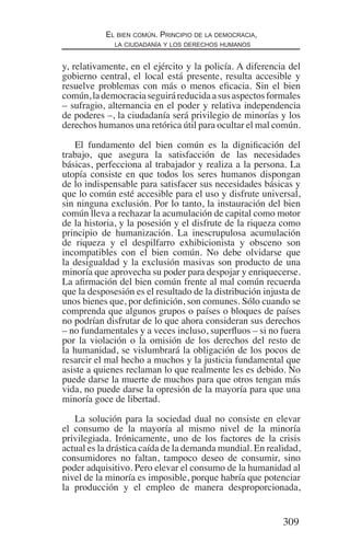 309
El bien común. Principio de la democracia,
la ciudadanía y los derechos humanos
y, relativamente, en el ejército y la policía. A diferencia del
gobierno central, el local está presente, resulta accesible y
resuelve problemas con más o menos eficacia. Sin el bien
común,lademocraciaseguiráreducidaasusaspectosformales
– sufragio, alternancia en el poder y relativa independencia
de poderes –, la ciudadanía será privilegio de minorías y los
derechos humanos una retórica útil para ocultar el mal común.
El fundamento del bien común es la dignificación del
trabajo, que asegura la satisfacción de las necesidades
básicas, perfecciona al trabajador y realiza a la persona. La
utopía consiste en que todos los seres humanos dispongan
de lo indispensable para satisfacer sus necesidades básicas y
que lo común esté accesible para el uso y disfrute universal,
sin ninguna exclusión. Por lo tanto, la instauración del bien
común lleva a rechazar la acumulación de capital como motor
de la historia, y la posesión y el disfrute de la riqueza como
principio de humanización. La inescrupulosa acumulación
de riqueza y el despilfarro exhibicionista y obsceno son
incompatibles con el bien común. No debe olvidarse que
la desigualdad y la exclusión masivas son producto de una
minoría que aprovecha su poder para despojar y enriquecerse.
La afirmación del bien común frente al mal común recuerda
que la desposesión es el resultado de la distribución injusta de
unos bienes que, por definición, son comunes. Sólo cuando se
comprenda que algunos grupos o países o bloques de países
no podrían disfrutar de lo que ahora consideran sus derechos
– no fundamentales y a veces incluso, superfluos – si no fuera
por la violación o la omisión de los derechos del resto de
la humanidad, se vislumbrará la obligación de los pocos de
resarcir el mal hecho a muchos y la justicia fundamental que
asiste a quienes reclaman lo que realmente les es debido. No
puede darse la muerte de muchos para que otros tengan más
vida, no puede darse la opresión de la mayoría para que una
minoría goce de libertad.
La solución para la sociedad dual no consiste en elevar
el consumo de la mayoría al mismo nivel de la minoría
privilegiada. Irónicamente, uno de los factores de la crisis
actual es la drástica caída de la demanda mundial. En realidad,
consumidores no faltan, tampoco deseo de consumir, sino
poder adquisitivo. Pero elevar el consumo de la humanidad al
nivel de la minoría es imposible, porque habría que potenciar
la producción y el empleo de manera desproporcionada,
Democracia Pobreza DDHH.indb 309 10/30/12 9:39 AM
 