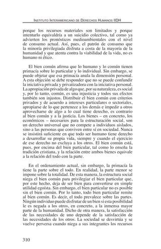 Instituto Interamericano de Derechos Humanos IIDH
310
porque los recursos materiales son limitados y porque
intentarlo equivaldría a un suicidio colectivo, tal como ya
advierten los pronósticos medioambientales con el nivel
de consumo actual. Así, pues, el patrón de consumo que
la minoría privilegiada disfruta a costa de la mayoría de la
humanidad y que atenta contra la viabilidad de la vida, no es
humano ni ético.
El bien común afirma que lo humano y lo común tienen
primacía sobre lo particular y lo individual. Sin embargo, se
puede objetar que esa primacía anula la dimensión personal.
A esta objeción se debe responder que no se puede confundir
la iniciativa privada y privatizadora con la iniciativa personal.
La apropiación privada de algo que, por su naturaleza, es social
y, por lo tanto, común, es una injusticia y todos sus efectos
también son injustos. Distribuir el bien común con criterios
privados y de acuerdo a intereses particulares o sectoriales,
apropiarse de lo que pertenece a los demás e impedir a otros
aprovecharse de algo a lo cual tiene derecho, es contrario
al bien común y a la justicia. Los bienes – en concreto, los
económicos – necesarios para la estructuración social, son
un derecho universal que no compete a individuos aislados,
sino a las personas que conviven entre sí en sociedad. Nunca
se insistirá suficiente en que todo ser humano tiene derecho
a desarrollar su propia vida, siempre y cuando el ejercicio
de ese derecho no excluya a los otros. El bien común está,
pues, por encima del bien particular, tal como lo enseña la
tradición cristiana, y la relación entre ambos bienes equivale
a la relación del todo con la parte.
En el ordenamiento actual, sin embargo, la primacía la
tiene la parte sobre el todo. En realidad, la parte menor se
impone sobre la totalidad. De esta manera, la estructura social
niega el bien común para privilegiar el bien particular que,
por este hecho, deja de ser bien para convertirse en simple
utilidad egoísta. Sin embargo, el bien particular no es posible
sin el bien común. Por lo tanto, todo bien particular remite
al bien común. Es decir, el todo prevalece sobre las partes.
Ningún individuo puede disfrutar de un bien si esta posibilidad
le es negada a los otros, en concreto, a la inmensa mayor
parte de la humanidad. Dicho de otra manera, la satisfacción
de las necesidades de uno depende de la satisfacción de
las necesidades de los otros. La sociedad se desvirtúa y se
vuelve perversa cuando niega a sus integrantes los recursos
Democracia Pobreza DDHH.indb 310 10/30/12 9:39 AM
 