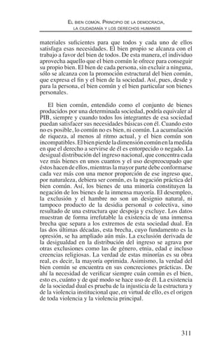 311
El bien común. Principio de la democracia,
la ciudadanía y los derechos humanos
materiales suficientes para que todos y cada uno de ellos
satisfaga esas necesidades. El bien propio se alcanza con el
trabajo a favor del bien de todos. De esta manera, el individuo
aprovecha aquello que el bien común le ofrece para conseguir
su propio bien. El bien de cada persona, sin excluir a ninguna,
sólo se alcanza con la promoción estructural del bien común,
que expresa el fin y el bien de la sociedad. Así, pues, desde y
para la persona, el bien común y el bien particular son bienes
personales.
El bien común, entendido como el conjunto de bienes
producidos por una determinada sociedad, podría equivaler al
PIB, siempre y cuando todos los integrantes de esa sociedad
puedan satisfacer sus necesidades básicas con él. Cuando esto
no es posible, lo común no es bien, ni común. La acumulación
de riqueza, al menos al ritmo actual, y el bien común son
incompatibles.Elbienpierdeladimensióncomúnenlamedida
en que el derecho a servirse de él es entorpecido o negado. La
desigual distribución del ingreso nacional, que concentra cada
vez más bienes en unos cuantos y el uso despreocupado que
éstos hacen de ellos, mientras la mayor parte debe conformarse
cada vez más con una menor proporción de ese ingreso que,
por naturaleza, debiera ser común, es la negación práctica del
bien común. Así, los bienes de una minoría constituyen la
negación de los bienes de la inmensa mayoría. El desempleo,
la exclusión y el hambre no son un designio natural, ni
tampoco producto de la desidia personal o colectiva, sino
resultado de una estructura que despoja y excluye. Los datos
muestran de forma irrefutable la existencia de una inmensa
brecha que separa a los extremos de esta sociedad dual. En
las dos últimas décadas, esta brecha, cuyo fundamento es la
opresión, se ha ampliado aún más. La exclusión derivada de
la desigualdad en la distribución del ingreso se agrava por
otras exclusiones como las de género, etnia, edad e incluso
creencias religiosas. La verdad de estas minorías es su obra
real, es decir, la mayoría oprimida. Asimismo, la verdad del
bien común se encuentra en sus concreciones prácticas. De
ahí la necesidad de verificar siempre cuán común es el bien,
esto es, cuánto y de qué modo se hace uso de él. La existencia
de la sociedad dual es prueba de la injusticia de la estructura y
de la violencia institucional que, en virtud de ello, es el origen
de toda violencia y la violencia principal.
Democracia Pobreza DDHH.indb 311 10/30/12 9:39 AM
 