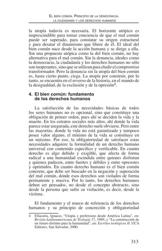 313
El bien común. Principio de la democracia,
la ciudadanía y los derechos humanos
la utopía todavía es necesaria. El horizonte utópico es
imprescindible para tomar conciencia de que el mal común
puede ser superado, para constatar su origen estructural
y para desatar el dinamismo que libere de él. El ideal del
bien común nace desde la acción humana y se dirige a ella.
Sin una propuesta utópica como la del bien común, no hay
alternativa para el mal común. Sin la denuncia, ideales como
la democracia, la ciudadanía y los derechos humanos no sólo
son inoperantes, sino que se utilizan para eludir el compromiso
transformador. Pero la denuncia sin la utopía del bien común
es, hasta cierto punto, ciega. La utopía por construir, por lo
tanto, se encuentra en el reverso de la historia, en el mundo de
la desigualdad, de la exclusión y de la opresión4.
4.	 El bien común: fundamento
de los derechos humanos
La satisfacción de las necesidades básicas de todos
los seres humanos no es opcional, sino que constituye una
obligación de primer orden, pues ahí se deciden la vida y la
muerte. En los estratos sociales más altos, ahí donde la vida
parece estar asegurada, este derecho suele obviarse. Pero entre
las mayorías, donde la vida no está garantizada y tampoco
posee valor alguno, el mínimo de la vida se constituye en
un máximo. Por eso, la obligatoriedad de satisfacer estas
necesidades adquiere la formalidad de un derecho humano
universal con contenido específico y verificable. En cuanto
derecho es algo debido y exigible, que afecta de forma
radical a una humanidad escindida entre quienes disfrutan
y quienes padecen, entre fuertes y débiles y entre opresores
y oprimidos. En cuanto derecho humano es el bien común
concreto, que debe ser buscado en la negación y superación
del mal común, donde esos derechos son violados de forma
permanente y masiva. Por lo tanto, los derechos humanos
deben ser pensados, no desde el concepto abstracto, sino
desde la persona que sufre su violación, es decir, desde la
víctima.
El fundamento y el marco de referencia de los derechos
humanos y su principio de concreción y obligatoriedad
4	 Ellacuría, Ignacio, “Utopía y profetismo desde América Latina”, en:
Revista Latinoamericana de Teología 17, 1989, y “La construcción de
un futuro distinto para la humanidad”, en: Escritos teológicos II. UCA
Editores, San Salvador, 2000.
Democracia Pobreza DDHH.indb 313 10/30/12 9:39 AM
 