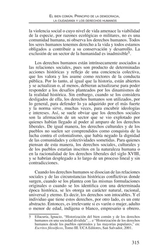 315
El bien común. Principio de la democracia,
la ciudadanía y los derechos humanos
la violencia social o cuyo nivel de vida amenace la viabilidad
de la especie, por razones ecológicas o militares, no es una
comunidad humana, ni observa los derechos humanos. Todos
los seres humanos tenemos derecho a la vida y todos estamos
obligados a contribuir a su conservación y desarrollo. La
exclusión de un sector de la humanidad es inadmisible5.
Los derechos humanos están intrínsecamente asociados a
las relaciones sociales, pues son producto de determinadas
acciones históricas y reflejo de una conciencia colectiva,
que los valora y los asume como rectores de la conducta
pública. Por lo tanto, al igual que la historia, están abiertos
y se actualizan o, al menos, debieran actualizarse para poder
responder a los desafíos planteados por los dinamismos de
la realidad histórica. Sin embargo, cuando se los considera
desligados de ella, los derechos humanos son utilizados, por
lo general, para defender lo ya adquirido por el más fuerte
y la norma sirve, muchas veces, para encubrir ideologías
e intereses. Así, se suele obviar que los derechos sociales
son la afirmación de un sector que se vio explotado por
quienes habían llegado al poder al amparo de los derechos
liberales. De igual manera, los derechos culturales y de los
pueblos no suelen ser comprendidos como conquista de la
lucha contra el colonialismo, que había negado la dignidad
de las comunidades y colectividades sometidas. Para quienes
piensan de esta manera, los derechos sociales, culturales y
de los pueblos estarían inscritos en la naturaleza humana o
en la racionalidad de los derechos liberales del siglo XVIII,
y se habrían desplegado a lo largo de un proceso lineal y sin
contradicciones.
Cuando los derechos humanos se disocian de las relaciones
sociales y de las circunstancias históricas conflictivas donde
surgen, cuando se los plantea con las mismas formulaciones
originales o cuando se los identifica con una determinada
época histórica, se les otorga un carácter natural, racional,
universal y eterno. Es decir, los derechos son intocables. Y el
individuo que tiene estos derechos, por otro lado, es un ente
abstracto. Entonces, es irrelevante si es varón o mujer, adulto
o menor de edad, indígena o blanco, empresario u obrero.
5	 Ellacuría, Ignacio, “Historización del bien común y de los derechos
humanos en una sociedad dividida”… e “Historización de los derechos
humanos desde los pueblos oprimidos y las mayorías populares,” en:
Escritos filosóficos, Tomo III. UCA Editores, San Salvador, 2001.
Democracia Pobreza DDHH.indb 315 10/30/12 9:39 AM
 