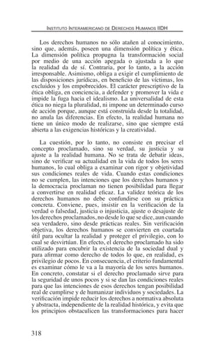 Instituto Interamericano de Derechos Humanos IIDH
318
Los derechos humanos no sólo atañen al conocimiento,
sino que, además, poseen una dimensión política y ética.
La dimensión política propugna la transformación social
por medio de una acción apegada o ajustada a lo que
la realidad da de sí. Contraria, por lo tanto, a la acción
irresponsable. Asimismo, obliga a exigir el cumplimiento de
las disposiciones jurídicas, en beneficio de las víctimas, los
excluidos y los empobrecidos. El carácter prescriptivo de la
ética obliga, en conciencia, a defender y promover la vida e
impide la fuga hacia el idealismo. La universalidad de esta
ética no niega la pluralidad, ni impone un determinado curso
de acción porque, aunque está construida desde la totalidad,
no anula las diferencias. En efecto, la realidad humana no
tiene un único modo de realizarse, sino que siempre está
abierta a las exigencias históricas y la creatividad.
La cuestión, por lo tanto, no consiste en precisar el
concepto proclamado, sino su verdad, su justicia y su
ajuste a la realidad humana. No se trata de debatir ideas,
sino de verificar su actualidad en la vida de todos los seres
humanos, lo cual obliga a examinar con rigor y objetividad
sus condiciones reales de vida. Cuando estas condiciones
no se cumplen, las intenciones que los derechos humanos y
la democracia proclaman no tienen posibilidad para llegar
a convertirse en realidad eficaz. La validez teórica de los
derechos humanos no debe confundirse con su práctica
concreta. Conviene, pues, insistir en la verificación de la
verdad o falsedad, justicia o injusticia, ajuste o desajuste de
los derechos proclamados, no desde lo que se dice, aun cuando
sea verdadero, sino desde prácticas reales. Sin verificación
objetiva, los derechos humanos se convierten en coartada
útil para ocultar la realidad y proteger el privilegio, con lo
cual se desvirtúan. En efecto, el derecho proclamado ha sido
utilizado para encubrir la existencia de la sociedad dual y
para afirmar como derecho de todos lo que, en realidad, es
privilegio de pocos. En consecuencia, el criterio fundamental
es examinar cómo le va a la mayoría de los seres humanos.
En concreto, constatar si el derecho proclamado sirve para
la seguridad de unos pocos y si se dan las condiciones reales
para que las intenciones de esos derechos tengan posibilidad
real de cumplirse y de humanizar individuos y sociedades. La
verificación impide reducir los derechos a normativa absoluta
y abstracta, independiente de la realidad histórica, y evita que
los principios obstaculicen las transformaciones para hacer
Democracia Pobreza DDHH.indb 318 10/30/12 9:39 AM
 